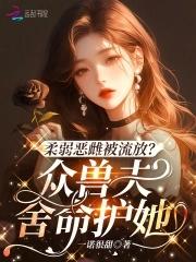 柔弱恶雌被流放?众兽夫舍命护她免费观看